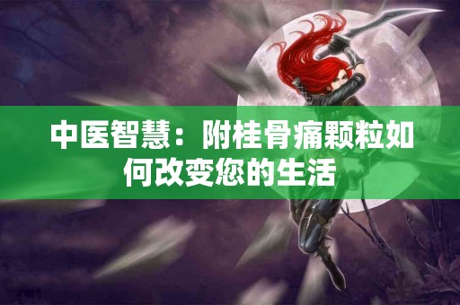 中医智慧:附桂骨痛颗粒如何改变您的生活 中医智慧:附桂骨痛颗粒如何改变您的生活