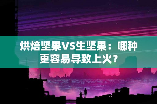 烘焙坚果VS生坚果：哪种更容易导致上火？