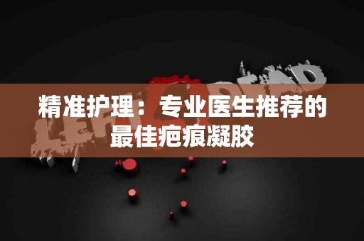 精准护理:专业医生推荐的最佳疤痕凝胶 精准护理:专业医生推荐的最佳疤痕凝胶