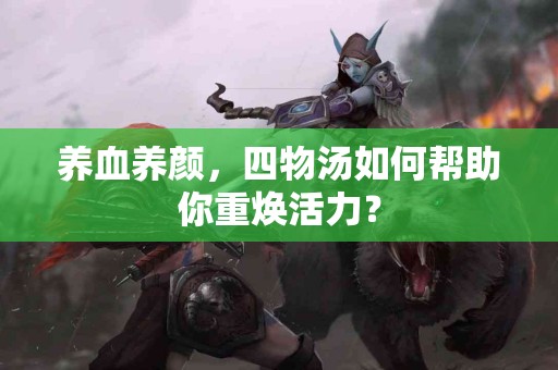 养血养颜，四物汤如何帮助你重焕活力？