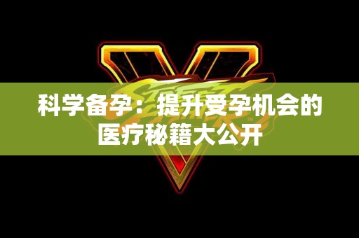 科学备孕:提升受孕机会的医疗秘籍大公开 科学备孕:提升受孕机会的医疗秘籍大公开