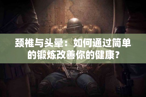 颈椎与头晕：如何通过简单的锻炼改善你的健康？