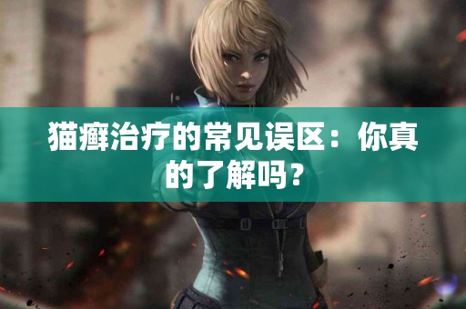 猫癣治疗的常见误区:你真的了解吗? 猫癣治疗的常见误区:你真的了解吗?