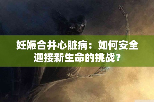 妊娠合并心脏病:如何安全迎接新生命的挑战? 妊娠合并心脏病:如何安全迎接新生命的挑战?