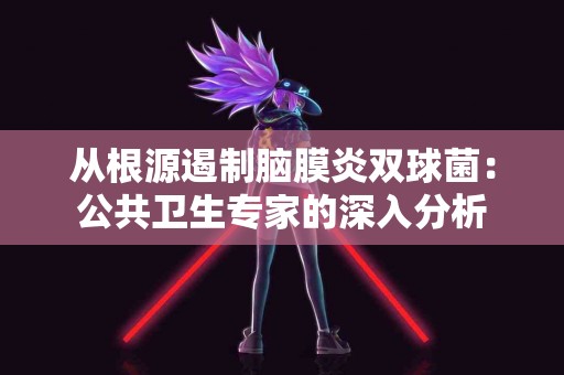 从根源遏制脑膜炎双球菌：公共卫生专家的深入分析