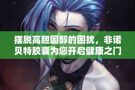 摆脱高胆固醇的困扰，非诺贝特胶囊为您开启健康之门