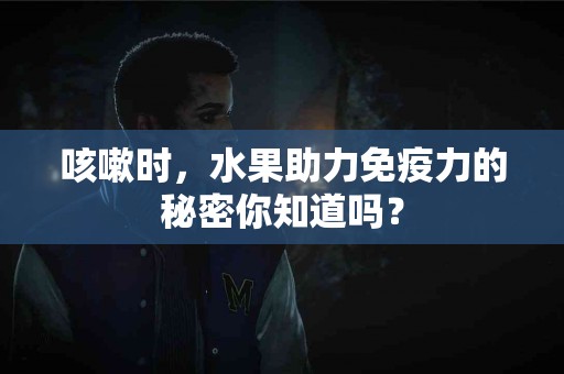 咳嗽时，水果助力免疫力的秘密你知道吗？