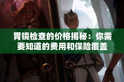 胃镜检查的价格揭秘：你需要知道的费用和保险覆盖