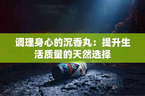 调理身心的沉香丸:提升生活质量的天然选择 调理身心的沉香丸:提升生活质量的天然选择