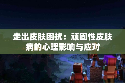 走出皮肤困扰：顽固性皮肤病的心理影响与应对