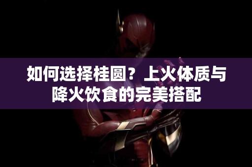 如何选择桂圆？上火体质与降火饮食的完美搭配