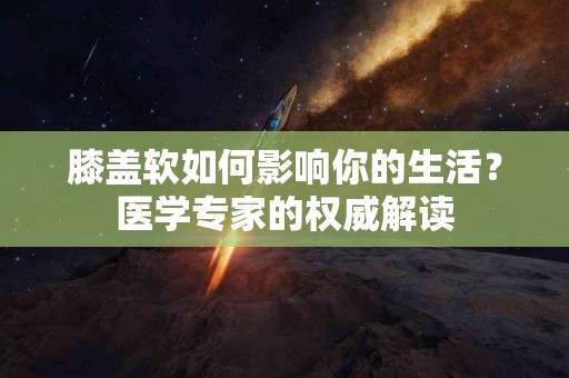 膝盖软如何影响你的生活？医学专家的权威解读