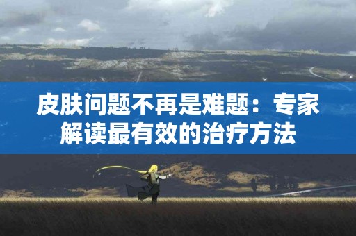 皮肤问题不再是难题：专家解读最有效的治疗方法