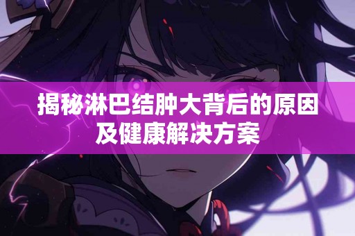 揭秘淋巴结肿大背后的原因及健康解决方案 揭秘淋巴结肿大背后的原因及健康解决方案