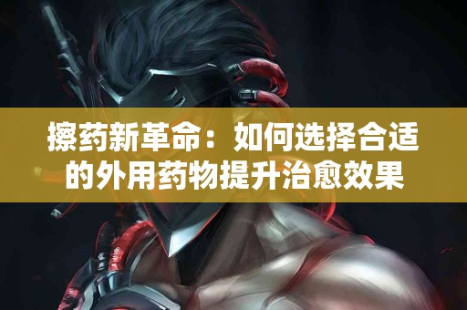 擦药新革命：如何选择合适的外用药物提升治愈效果