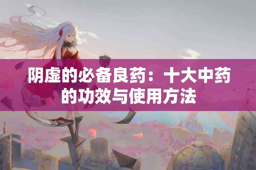 阴虚的必备良药：十大中药的功效与使用方法