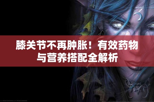 膝关节不再肿胀!有效药物与营养搭配全解析 膝关节不再肿胀!有效药物与营养搭配全解析