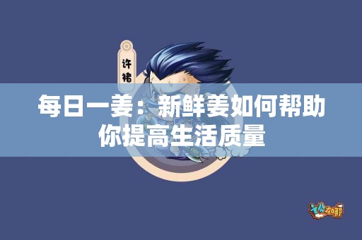 每日一姜：新鲜姜如何帮助你提高生活质量