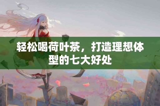 轻松喝荷叶茶，打造理想体型的七大好处