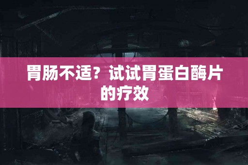 胃肠不适？试试胃蛋白酶片的疗效