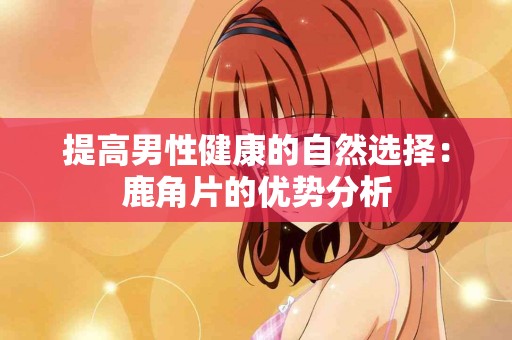 提高男性健康的自然选择:鹿角片的优势分析 提高男性健康的自然选择:鹿角片的优势分析