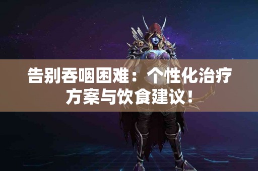 告别吞咽困难:个性化治疗方案与饮食建议! 告别吞咽困难:个性化治疗方案与饮食建议!