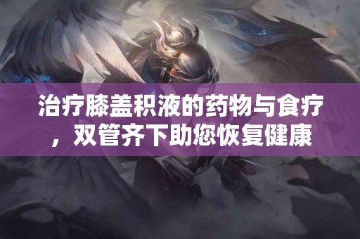 治疗膝盖积液的药物与食疗，双管齐下助您恢复健康