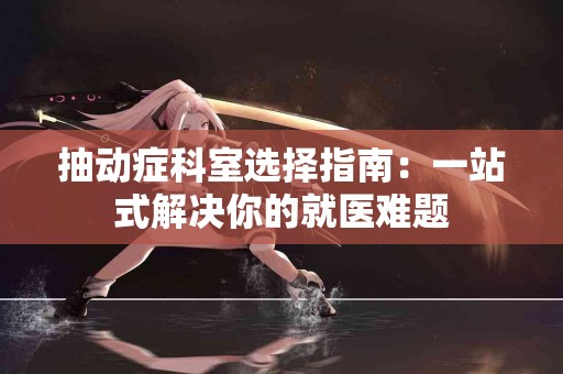 抽动症科室选择指南:一站式解决你的就医难题 抽动症科室选择指南:一站式解决你的就医难题