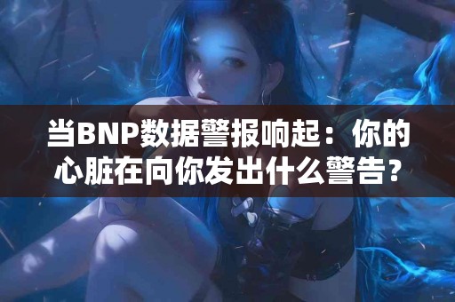 当BNP数据警报响起：你的心脏在向你发出什么警告？