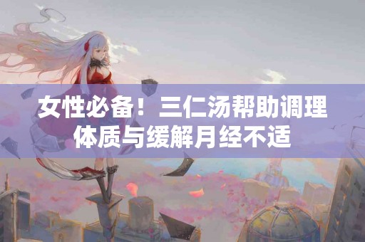 女性必备！三仁汤帮助调理体质与缓解月经不适