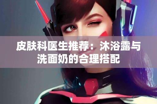 皮肤科医生推荐：沐浴露与洗面奶的合理搭配