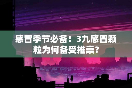感冒季节必备!3九感冒颗粒为何备受推崇? 感冒季节必备!3九感冒颗粒为何备受推崇?
