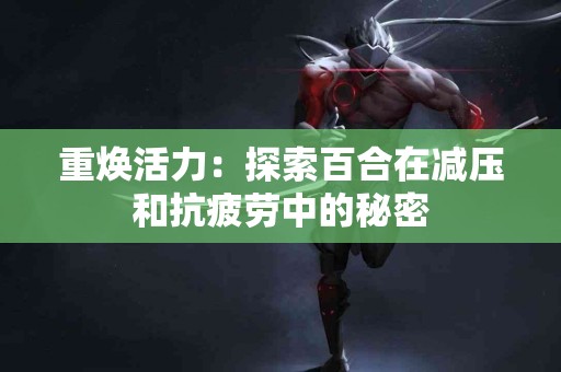 重焕活力：探索百合在减压和抗疲劳中的秘密