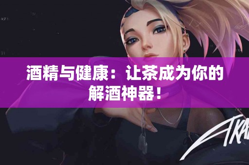 酒精与健康:让茶成为你的解酒神器! 酒精与健康:让茶成为你的解酒神器!