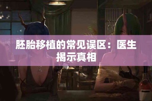 胚胎移植的常见误区:医生揭示真相 胚胎移植的常见误区:医生揭示真相