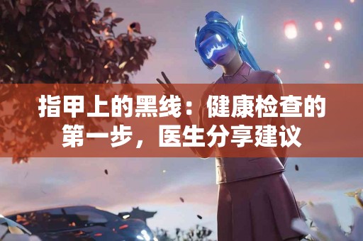 指甲上的黑线：健康检查的第一步，医生分享建议