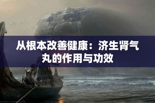 从根本改善健康:济生肾气丸的作用与功效 从根本改善健康:济生肾气丸的作用与功效