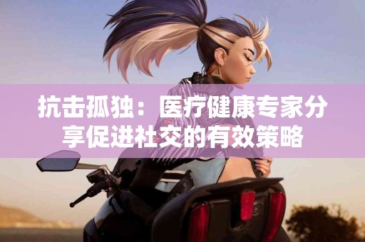 抗击孤独：医疗健康专家分享促进社交的有效策略