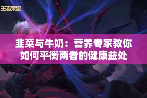 韭菜与牛奶：营养专家教你如何平衡两者的健康益处