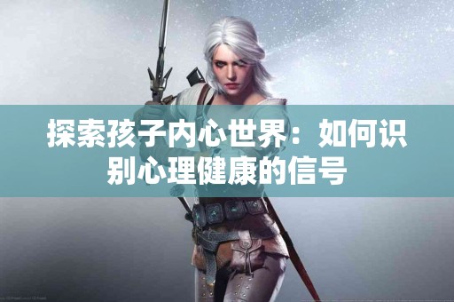 探索孩子内心世界:如何识别心理健康的信号 探索孩子内心世界:如何识别心理健康的信号