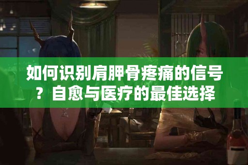 如何识别肩胛骨疼痛的信号？自愈与医疗的最佳选择