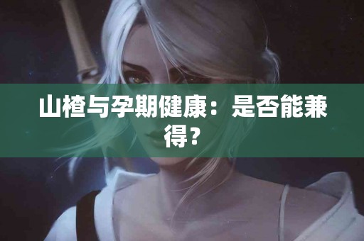 山楂与孕期健康：是否能兼得？