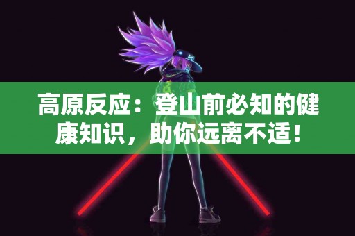 高原反应：登山前必知的健康知识，助你远离不适！