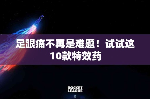足跟痛不再是难题！试试这10款特效药