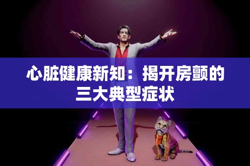 心脏健康新知：揭开房颤的三大典型症状