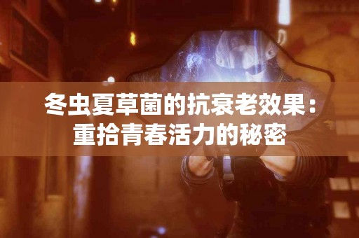 冬虫夏草菌的抗衰老效果：重拾青春活力的秘密