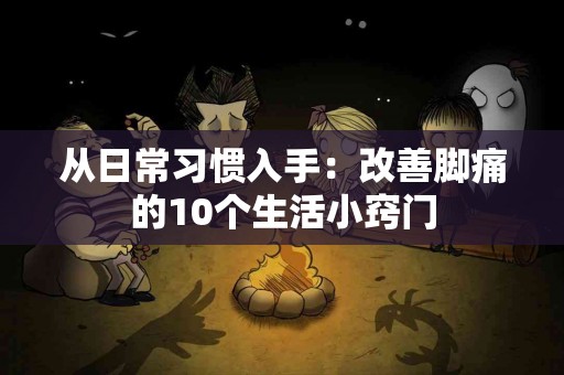 从日常习惯入手：改善脚痛的10个生活小窍门