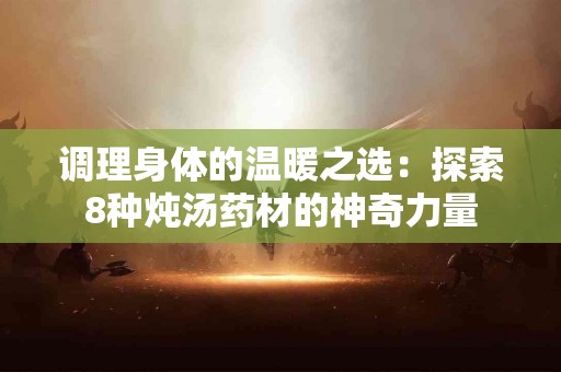 调理身体的温暖之选:探索8种炖汤药材的神奇力量 调理身体的温暖之选:探索8种炖汤药材的神奇力量