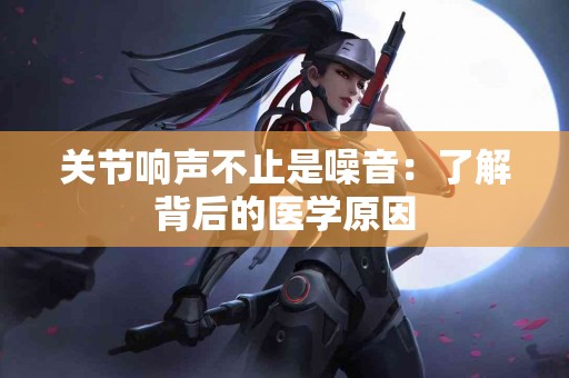 关节响声不止是噪音:了解背后的医学原因 关节响声不止是噪音:了解背后的医学原因