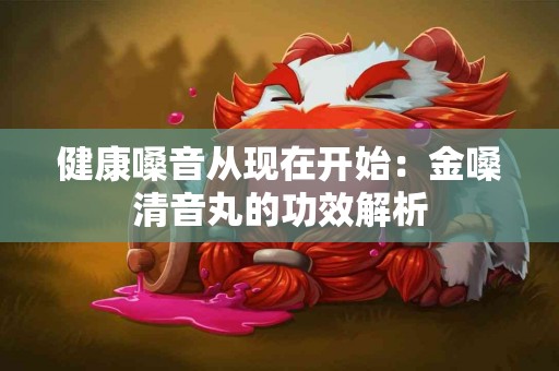 健康嗓音从现在开始：金嗓清音丸的功效解析